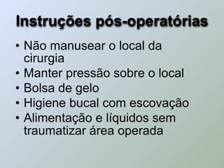 Instruções pós-operatórias
• Não manusear o local da
  cirurgia
• Manter pressão sobre o local
• Bolsa de gelo
• Higiene bucal com escovação
• Alimentação e líquidos sem
  traumatizar área operada
 