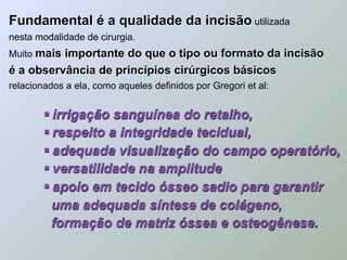 Fundamental é a qualidade da incisão utilizada
nesta modalidade de cirurgia.
Muito mais importante do que o tipo ou formato da incisão
é a observância de princípios cirúrgicos básicos
relacionados a ela, como aqueles definidos por Gregori et al:


         irrigação sanguínea do retalho,
         respeito a integridade tecidual,
         adequada visualização do campo operatório,
         versatilidade na amplitude
         apoio em tecido ósseo sadio para garantir
          uma adequada síntese de colágeno,
          formação de matriz óssea e osteogênese.
 