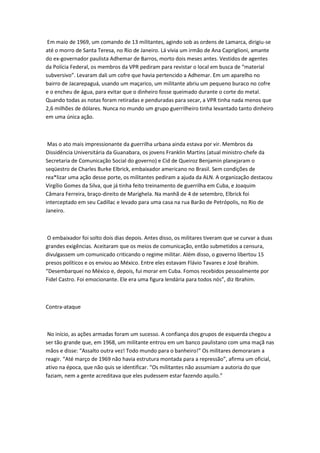 Em maio de 1969, um comando de 13 militantes, agindo sob as ordens de Lamarca, dirigiu-se
até o morro de Santa Teresa, no Rio de Janeiro. Lá vivia um irmão de Ana Capriglioni, amante
do ex-governador paulista Adhemar de Barros, morto dois meses antes. Vestidos de agentes
da Polícia Federal, os membros da VPR pediram para revistar o local em busca de “material
subversivo”. Levaram dali um cofre que havia pertencido a Adhemar. Em um aparelho no
bairro de Jacarepaguá, usando um maçarico, um militante abriu um pequeno buraco no cofre
e o encheu de água, para evitar que o dinheiro fosse queimado durante o corte do metal.
Quando todas as notas foram retiradas e penduradas para secar, a VPR tinha nada menos que
2,6 milhões de dólares. Nunca no mundo um grupo guerrilheiro tinha levantado tanto dinheiro
em uma única ação.
Mas o ato mais impressionante da guerrilha urbana ainda estava por vir. Membros da
Dissidência Universitária da Guanabara, os jovens Franklin Martins (atual ministro-chefe da
Secretaria de Comunicação Social do governo) e Cid de Queiroz Benjamin planejaram o
seqüestro de Charles Burke Elbrick, embaixador americano no Brasil. Sem condições de
rea*lizar uma ação desse porte, os militantes pediram a ajuda da ALN. A organização destacou
Virgílio Gomes da Silva, que já tinha feito treinamento de guerrilha em Cuba, e Joaquim
Câmara Ferreira, braço-direito de Marighela. Na manhã de 4 de setembro, Elbrick foi
interceptado em seu Cadillac e levado para uma casa na rua Barão de Petrópolis, no Rio de
Janeiro.
O embaixador foi solto dois dias depois. Antes disso, os militares tiveram que se curvar a duas
grandes exigências. Aceitaram que os meios de comunicação, então submetidos a censura,
divulgassem um comunicado criticando o regime militar. Além disso, o governo libertou 15
presos políticos e os enviou ao México. Entre eles estavam Flávio Tavares e José Ibrahim.
“Desembarquei no México e, depois, fui morar em Cuba. Fomos recebidos pessoalmente por
Fidel Castro. Foi emocionante. Ele era uma figura lendária para todos nós”, diz Ibrahim.
Contra-ataque
No início, as ações armadas foram um sucesso. A confiança dos grupos de esquerda chegou a
ser tão grande que, em 1968, um militante entrou em um banco paulistano com uma maçã nas
mãos e disse: “Assalto outra vez! Todo mundo para o banheiro!” Os militares demoraram a
reagir. “Até março de 1969 não havia estrutura montada para a repressão”, afirma um oficial,
ativo na época, que não quis se identificar. “Os militantes não assumiam a autoria do que
faziam, nem a gente acreditava que eles pudessem estar fazendo aquilo.”
 