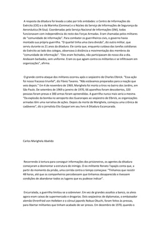 A resposta da ditadura foi levada a cabo por três entidades: o Centro de Informações do
Exército (CIE) e o da Marinha (Cenimar) e o Núcleo do Serviço de Informações de Segurança da
Aeronáutica (N-Sisa). Coordenadas pelo Serviço Nacional de Informações (SNI), todas
funcionavam com independência do resto das Forças Armadas. Eram chamadas pelos militares
de “comunidade de informação”. Para combater os guerrilheiros civis, o governo havia
montado sua própria guerrilha. “O quartel tinha uma clara divisão”, diz outro militar, que
serviu durante os 21 anos da ditadura. Ele conta que, enquanto cuidava das tarefas cotidianas
do Exército ao lado dos colegas, observava à distância a movimentação dos membros da
“comunidade de informação”. “Eles eram fechados, não participavam do nosso dia-a-dia.
Andavam barbados, sem uniforme. Eram os que agiam contra os militantes e se infiltravam em
organizações”, afirma.
O grande contra-ataque dos militares ocorreu após o seqüestro de Charles Elbrick. “Essa ação
foi nosso fracasso triunfal”, diz Flávio Tavares. “Não estávamos preparados para a reação que
veio depois.” Em 4 de novembro de 1969, Marighela foi morto a tiros no bairro dos Jardins, em
São Paulo. De setembro de 1969 a janeiro de 1970, 66 aparelhos foram descobertos, 320
pessoas foram presas e 300 armas foram apreendidas. A guerrilha nunca mais seria a mesma.
“Da explosão da bomba no aeroporto dos Guararapes ao seqüestro de Elbrick, as organizações
armadas têm uma narrativa de ações. Depois da morte de Marighela, começou uma crônica de
cadáveres”, diz o jornalista Elio Gaspari em seu livro A Ditadura Escancarada.
Carlos Marighela Abatido
Recorrendo à tortura para conseguir informações dos prisioneiros, os agentes da ditadura
começaram a desmontar a estrutura do inimigo. O ex-militante Renato Tapajós conta que, a
partir do momento da prisão, uma corrida contra o tempo começava: “Tínhamos que resistir
48 horas, até que os companheiros percebessem que tínhamos desaparecido e tivessem
condições de abandonar todos os lugares que eu pudesse indicar”.
Encurralada, a guerrilha limitou-se a sobreviver. Em vez de grandes assaltos a banco, os alvos
agora eram caixas de supermercado e drogarias. Dois seqüestros de diplomatas, o embaixador
alemão Ehrenfried von Holleben e o cônsul japonês Nobuo Okuchi, foram feitos às pressas,
para libertar militantes que tinham acabado de ser presos. Em dezembro de 1970, quando o
 