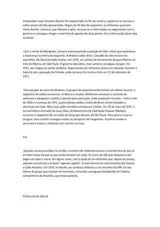 embaixador suíço Giovanni Bucher foi seqüestrado no Rio de Janeiro, o governo se recusou a
soltar presos da lista apresentada. Depois de 40 dias de seqüestro, os militantes quiseram
matar Bucher. Lamarca, que liderava a ação, recusou-se a interromper as negociações com o
governo e conseguiu chegar a uma lista do agrado das duas partes. Foi a última ação desse tipo
no Brasil.
Com a morte de Marighela, Lamarca havia assumido a posição de líder mítico que sustentava
a esperança na vitória da esquerda. A ditadura sabia disso. Cansado da vida reclusa nos
aparelhos, ele havia tentado montar, em 1970, um campo de treinamento de guerrilheiros no
Vale do Ribeira, em São Paulo. O governo descobriu, mas Lamarca conseguiu escapar. Em
1971, ele chegou ao sertão da Bahia. Depoimentos de militantes presos em Salvador levaram o
Exército até o povoado de Pintada, onde Lamarca foi morto a tiros em 17 de setembro de
1971.
Para escapar do cerco da ditadura, os grupos de esquerda ainda tinham um último recurso: o
seqüestro de aviões comerciais. A idéia era simples. Militantes tomavam o controle da
aeronave e obrigavam o piloto a desviar para outro país, onde pudessem se exilar – entre o fim
de 1969 e o começo de 1971, quatro desses aviões, vindos do Brasil, foram forçados a
aterrissar em Cuba. Mas essas ações também começaram a falhar. Em 30 de maio de 1972, o
ex-marinheiro Grenaldo de Jesus Silva, do Movimento de Libertação Popular (Molipo),
anunciou o seqüestro de um avião da Varig que decolou de São Paulo. Silva queria ir para o
Uruguai, mas o piloto conseguiu voltar ao aeroporto de Congonhas. A polícia invadiu a
aeronave e matou o militante com um tiro na nuca.
Fim
Quando Lamarca tombou no sertão, o número de militantes presos e vivendo fora do país já
era bem maior do que os que ainda estavam em ação. Os cerca de 100 que restavam eram
pegos um após o outro. Em alguns casos, com a ajuda de ex-militantes que, depois de presos,
aderiam ao Exército e viravam “agentes duplos”. O mais famoso foi José Anselmo dos Santos,
o Cabo Anselmo. Em 1973, no Recife, ele conduziu militares a um encontro da VPR. Os seis
líderes do grupo que estavam lá morreram, incluindo a paraguaia Soledad Barret Viedma,
companheira de Anselmo, que estava grávida.
Charles Burke Elbrick
 