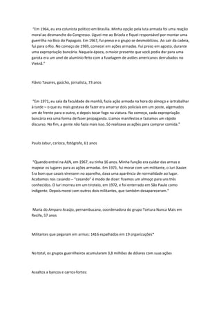 “Em 1964, eu era colunista político em Brasília. Minha opção pela luta armada foi uma reação
moral ao desmanche do Congresso. Liguei-me ao Brizola e fiquei responsável por montar uma
guerrilha no Bico do Papagaio. Em 1967, fui preso e o grupo se desmobilizou. Ao sair da cadeia,
fui para o Rio. No começo de 1969, comecei em ações armadas. Fui preso em agosto, durante
uma expropriação bancária. Naquela época, o maior presente que você podia dar para uma
garota era um anel de alumínio feito com a fuselagem de aviões americanos derrubados no
Vietnã.”
Flávio Tavares, gaúcho, jornalista, 73 anos
“Em 1971, eu saía da faculdade de manhã, fazia ação armada na hora do almoço e ia trabalhar
à tarde – o que eu mais gostava de fazer era amarrar dois policiais em um poste, algemados
um de frente para o outro, e depois tocar fogo na viatura. No começo, cada expropriação
bancária era uma forma de fazer propaganda. Líamos manifestos e fazíamos um rápido
discurso. No fim, a gente não fazia mais isso. Só realizava as ações para comprar comida.”
Paulo Jabur, carioca, fotógrafo, 61 anos
“Quando entrei na ALN, em 1967, eu tinha 16 anos. Minha função era cuidar das armas e
mapear os lugares para as ações armadas. Em 1971, fui morar com um militante, o Iuri Xavier.
Era bom que casais vivessem no aparelho, dava uma aparência de normalidade ao lugar.
Acabamos nos casando – “casando” é modo de dizer: fizemos um almoço para uns três
conhecidos. O Iuri morreu em um tiroteio, em 1972, e foi enterrado em São Paulo como
indigente. Depois morei com outros dois militantes, que também desapareceram.”
Maria do Amparo Araújo, pernambucana, coordenadora do grupo Tortura Nunca Mais em
Recife, 57 anos
Militantes que pegaram em armas: 1416 espalhados em 19 organizações*
No total, os grupos guerrilheiros acumularam 3,8 milhões de dólares com suas ações
Assaltos a bancos e carros-fortes:
 