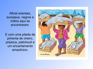 Afinal orientais, europeus, negros e índios aqui se encontraram. E com uma pitada de pimenta de cheiro, pripioca, patichouli e um encantamento amazônico. 