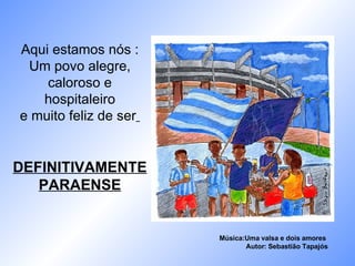 Aqui estamos nós : Um povo alegre, caloroso e hospitaleiro e muito feliz de ser   DEFINITIVAMENTE PARAENSE Música:Uma valsa e dois amores  Autor: Sebastião Tapajós 