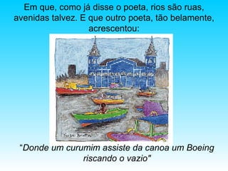 “ Donde   um curumim assiste da canoa um Boeing riscando o vazio" Em que, como já disse o poeta, rios são ruas, avenidas talvez. E que outro poeta, tão belamente, acrescentou: 