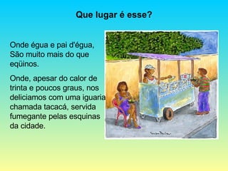 Onde égua e pai d'égua, São muito mais do que eqüinos. Onde, apesar do calor de trinta e poucos graus, nos deliciamos com uma iguaria chamada tacacá, servida fumegante pelas esquinas da cidade. Que lugar é esse? 
