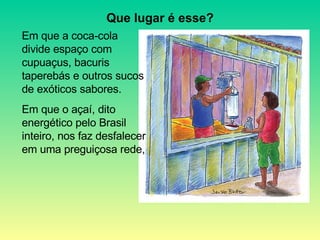 Em que a coca-cola divide espaço com cupuaçus, bacuris taperebás e outros sucos de exóticos sabores. Em que o açaí, dito energético pelo Brasil inteiro, nos faz desfalecer em uma preguiçosa rede, Que lugar é esse? 