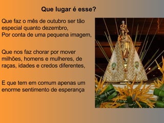 Que faz o mês de outubro ser tão especial quanto dezembro, Por conta de uma pequena imagem, Que nos faz chorar por mover milhões, homens e mulheres, de raças, idades e credos diferentes, E que tem em comum apenas um enorme sentimento de esperança Que lugar é esse? 