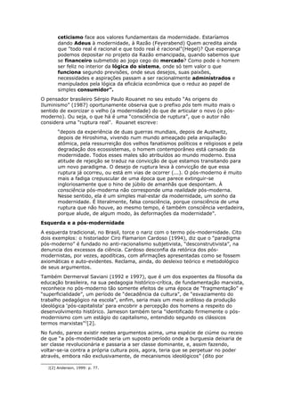ceticismo face aos valores fundamentais da modernidade. Estaríamos
dando Adeus à modernidade, à Razão (Feyerabend) Quem acredita ainda
que "todo real é racional e que todo real é racional"(Hegel)? Que esperança
podemos depositar no projeto da Razão emancipada, quando sabemos que
se financeiro submetido ao jogo cego do mercado? Como pode o homem
ser feliz no interior da lógica do sistema, onde só tem valor o que
funciona segundo previsões, onde seus desejos, suas paixões,
necessidades e aspirações passam a ser racionalmente administrados e
manipulados pela lógica da eficácia econômica que o reduz ao papel de
simples consumidor”.
O pensador brasileiro Sérgio Paulo Rouanet no seu estudo “As origens do
Iluminismo” (1987) oportunamente observa que o prefixo pós tem muito mais o
sentido de exorcizar o velho (a modernidade) do que de articular o novo (o pós-
moderno). Ou seja, o que há é uma “consciência de ruptura”, que o autor não
considera uma “ruptura real”. Rouanet escreve:
“depois da experiência de duas guerras mundiais, depois de Aushwitz,
depois de Hiroshima, vivendo num mundo ameaçado pela aniquilação
atômica, pela ressurreição dos velhos fanatismos políticos e religiosos e pela
degradação dos ecossistemas, o homem contemporâneo está cansado da
modernidade. Todos esses males são atribuídos ao mundo moderno. Essa
atitude de rejeição se traduz na convicção de que estamos transitando para
um novo paradigma. O desejo de ruptura leva à convicção de que essa
ruptura já ocorreu, ou está em vias de ocorrer (...). O pós-moderno é muito
mais a fadiga crepuscular de uma época que parece extinguir-se
ingloriosamente que o hino de júbilo de amanhãs que despontam. À
consciência pós-moderna não corresponde uma realidade pós-moderna.
Nesse sentido, ela é um simples mal-estar da modernidade, um sonho da
modernidade. É literalmente, falsa consciência, porque consciência de uma
ruptura que não houve, ao mesmo tempo, é também consciência verdadeira,
porque alude, de algum modo, às deformações da modernidade”.
Esquerda e a pós-modernidade
A esquerda tradicional, no Brasil, torce o nariz com o termo pós-modernidade. Cito
dois exemplos: o historiador Ciro Flamarion Cardoso (1994), diz que o “paradigma
pós-moderno” é fundado no anti-racionalismo subjetivista, “desconstrutivista”, na
denuncia dos excessos da ciência. Cardoso desconfia da retórica dos pós-
modernistas, por vezes, apodíticas, com afirmações apresentadas como se fossem
axiomáticas e auto-evidentes. Reclama, ainda, do desleixo teórico e metodológico
de seus argumentos.
Também Dermerval Saviani (1992 e 1997), que é um dos expoentes da filosofia da
educação brasileira, na sua pedagogia histórico-crítica, de fundamentação marxista,
reconhece no pós-moderno tão somente efeitos de uma época de “fragmentação” e
“superficialidade”, um período de “decadência da cultura”, de “esvaziamento do
trabalho pedagógico na escola”, enfim, seria mais um meio ardiloso da produção
ideológica ‘pós-capitalista’ para encobrir a percepção dos homens a respeito do
desenvolvimento histórico. Jameson também teria “identificado firmemente o pós-
modernismo com um estágio do capitalismo, entendido segundo os clássicos
termos marxistas”2
[2].
No fundo, parece existir nestes argumentos acima, uma espécie de ciúme ou receio
de que “a pós-modernidade seria um suposto período onde a burguesia deixaria de
ser classe revolucionária e passaria a ser classe dominante, e, assim fazendo,
voltar-se-ia contra a própria cultura pois, agora, teria que se perpetuar no poder
através, embora não exclusivamente, de mecanismos ideológicos” (dito por
2[2] Anderson, 1999: p. 77.
 