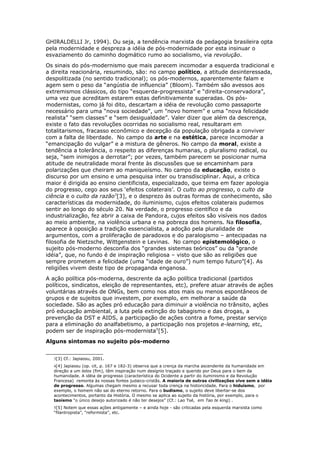GHIRALDELLI Jr, 1994). Ou seja, a tendência marxista da pedagogia brasileira opta
pela modernidade e despreza a idéia de pós-modernidade por esta insinuar o
esvaziamento do caminho dogmático rumo ao socialismo, via revolução.
Os sinais do pós-modernismo que mais parecem incomodar a esquerda tradicional e
a direita reacionária, resumindo, são: no campo político, a atitude desinteressada,
despolitizada (no sentido tradicional); os pós-modernos, aparentemente falam e
agem sem o peso da “angústia de influencia” (Bloom). Também são avessos aos
extremismos clássicos, do tipo “esquerda-progressista” e “direita-conservadora”,
uma vez que acreditam estarem estas definitivamente superadas. Os pós-
modernistas, como já foi dito, descartam a idéia de revolução como passaporte
necessário para uma “nova sociedade", um "novo homem” e uma “nova felicidade
realista” “sem classes” e “sem desigualdade”. Valer dizer que além da descrença,
existe o fato das revoluções ocorridas no socialismo real, resultaram em
totalitarismos, fracasso econômico e decepção da população obrigada a conviver
com a falta de liberdade. No campo da arte e na estética, parece incomodar a
“emancipação do vulgar” e a mistura de gêneros. No campo da moral, existe a
tendência a tolerância, o respeito as diferenças humanas, o pluralismo radical, ou
seja, “sem inimigos a derrotar”; por vezes, também parecem se posicionar numa
atitude de neutralidade moral frente às discussões que se encaminham para
polarizações que cheiram ao maniqueísmo. No campo da educação, existe o
discurso por um ensino e uma pesquisa inter ou transdisciplinar. Aqui, a crítica
maior é dirigida ao ensino cientificista, especializado, que teima em fazer apologia
do progresso, cego aos seus ‘efeitos colaterais’. O culto ao progresso, o culto da
ciência e o culto da razão3
[3], e o desprezo às outras formas de conhecimento, são
características da modernidade, do iluminismo, cujos efeitos colaterais pudemos
sentir ao longo do século 20. Na verdade, o progresso científico e da
industrialização, fez abrir a caixa de Pandora, cujos efeitos são visíveis nos dados
ao meio ambiente, na violência urbana e na pobreza dos homens. Na filosofia,
aparece à oposição a tradição essencialista, a adoção pela pluralidade de
argumentos, com a proliferação de paradoxos e do paralogismo – antecipadas na
filosofia de Nietzsche, Wittgenstein e Levinas. No campo epistemológico, o
sujeito pós-moderno desconfia dos “grandes sistemas teóricos” ou da “grande
idéia”, que, no fundo é de inspiração religiosa – visto que são as religiões que
sempre prometem a felicidade (uma “idade de ouro”) num tempo futuro4
[4]. As
religiões vivem deste tipo de propaganda enganosa.
A ação política pós-moderna, descrente da ação política tradicional (partidos
políticos, sindicatos, eleição de representantes, etc), prefere atuar através de ações
voluntárias através de ONGs, bem como nos atos mais ou menos espontâneos de
grupos e de sujeitos que investem, por exemplo, em melhorar a saúde da
sociedade. São as ações pró educação para diminuir a violência no trânsito, ações
pró educação ambiental, a luta pela extinção do tabagismo e das drogas, a
prevenção da DST e AIDS, a participação de ações contra a fome, prestar serviço
para a eliminação do analfabetismo, a participação nos projetos e-learning, etc,
podem ser de inspiração pós-modernista5
[5].
Alguns sintomas no sujeito pós-moderno
3[3] Cf.: Japiassu, 2001.
4[4] Japiassu (op. cit, p. 167 e 182-3) observa que a crença da marcha ascendente da humanidade em
direção a um telos (fim), têm inspiração num desígnio traçado e querido por Deus para o bem da
humanidade. A idéia de progresso (característica do Ocidente a partir do iluminismo e da Revolução
Francesa) remonta às nossas fontes judaico-cristãs. A maioria de outras civilizações vive sem a idéia
de progresso. Algumas chegam mesmo a recusar toda crença na historicidade. Para o hiduísmo, por
exemplo, o homem não sai do eterno retorno. Para o budismo, o sujeito deve libertar-se dos
acontecimentos, portanto da História. O mesmo se aplica ao sujeito da história, por exemplo, para o
taoísmo “o único desejo autorizado é não ter desejos” (Cf.: Lao Tsé, em Tao te king) .
5[5] Notem que essas ações antigamente – e ainda hoje - são criticadas pela esquerda marxista como
“filantropista”, “reformista”, etc.
 
