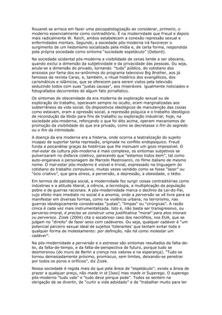 Rouanet se arrisca em fazer uma psicopatologização ao considerar, primeiro, o
moderno essencialmente como contraditório. É na modernidade que Freud e depois
mais radicalmente W. Reich, ambos estabelecem a conexão repressão sexual e
enfermidades mentais. Segundo, a sociedade pós-moderna irá favorecer o
surgimento de um hedonismo socializado pela mídia e, de certa forma, respondida
pela própria sociedade como sintoma “sociedade espetáculo” (Debord).
Na sociedade ocidental pós-moderna a visibilidade de cenas tende a ser obscena,
quando exclui a dimensão da subjetividade e da privacidade das pessoas. Ou seja,
anula-se a dimensão do privado, tornando “tudo” público, do cotidiano dos
ansiosos por fama dos ex-anônimos do programa televisivo Big Brother, aos já
famosos da revista Caras, e, também, o ritual histérico dos evangélicos, dos
carismáticos e islâmicos, que se oferecem para serem vistos pela televisão
seduzindo todos com suas “justas causas”, aos miseráveis igualmente noticiados e
fotografados decorrentes de algum fato jornalístico.
Os sintomas de obscenidade da era moderna de exploração sexual ou de
exploração do trabalho, operavam sempre no oculto, eram marginalizadas aos
subterrâneos da vida social. Os dispositivos ideológicos de manutenção das cosias
como estavam, eram a opressão social, a repressão psíquica e o trabalho ideológico
de recondução da libido para fins de trabalho ou exploração industrial; hoje, na
sociedade pós-moderna, reforçando o que foi dito acima, operam mecanismos de
promoção da visibilidade do que era privado, como se decretasse o fim do segredo
ou o fim da intimidade.
A doença da era moderna era a histeria, onde ocorria a teatralização do sujeito
incapaz de suportar tanta repressão, originada no conflito endopsíquico. Freud
funda a psicanálise graças às histéricas que lhe insinuam um gozo impossível. O
mal-estar da cultura pós-moderna é mais complexo, os sintomas subjetivos se
pulverizaram no disfarce coletivo, parecendo que “estamos todos bem”, tal como
auto-enganava o personagem de Marcelo Mastroianni, no filme italiano de mesmo
nome. O mal-estar pós-moderno é visível e trivial, expressado na linguagem do
cotidiano do trabalho compulsivo, muitas vezes vendido como se fosse “lazer” ou
“ócio criativo”, que gera stress, a perversão, a depressão, a obesidade, o tédio.
Em termos de patologia social, a modernidade fez surgir coisas contraditórias como
indústrias e a atitude liberal, a ciência, a tecnologia, a multiplicação da população
pobre e de guerras racionais. A pós-modernidade marca o declínio da Lei-do-Pai,
cujo efeito mais imediato no social é a anomia, onde a perversão se vê livre para se
manifestar em diversas formas, como na violência urbana, no terrorismo, nas
guerras ideologicamente consideradas “justas”, “limpas” ou “cirúrgicas”. A razão
cínica é cada vez mais instrumentalizada. Isto é, não basta ser transgressivo, ou
perverso-imoral, é preciso se construir uma justificativa “moral” para atos imorais
ou perversos. Zizek (2004) cita o escabroso caso dos necrófilos, nos EUA, que se
julgam no “direito” de fazer sexo com cadáveres. Ou seja, qualquer cadáver é “um
potencial parceiro sexual ideal de sujeitos ‘tolerantes’ que tentam evitar toda e
qualquer forma de molestamento: por definição, não há como molestar um
cadáver”.
Na pós-modernidade a perversão e o estresse são sintomas resultados da falta-de-
lei, da falta-de-tempo, e da falta-de-perspectiva de futuro, porque tudo se
desmoronou (do muro de Berlin a crença nos valores e na esperança). “Tudo se
tornou demasiadamente próximo, promíscuo, sem limites, deixando-se penetrar
por todos os poros e orifícios”, diz Zizek.
Nossa sociedade é regida mais do que pela ânsia de “espetáculo”; existe a ânsia de
prazer a qualquer preço, não made in id [Isso] mas made in Superego. O superego
pós-moderno “tudo vale” e “tudo deve porque pode”. Todos se sentem na
obrigação de se divertir, de “curtir a vida adoidado” e de “trabalhar muito para ter
 