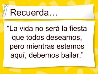 Recuerda… “ La vida no ser á la fiesta que todos deseamos, pero mientras estemos aquí, debemos bailar.” 