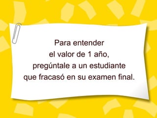 Para entender
       el valor de 1 año,
  pregúntale a un estudiante
que fracasó en su examen final.
 