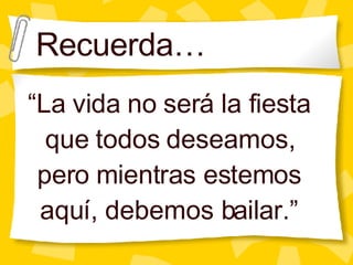 Recuerda… “ La vida no ser á la fiesta que todos deseamos, pero mientras estemos aquí, debemos bailar.” 