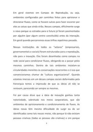 Em geral vivemos em Campos de Reprodução, ou seja,
ambientes configurados por caminhos feitos para aprisionar e
direcionar fluxos, como se fossem sulcos para fazer escorrer por
eles as coisas que ainda virão. Nesses campos, dificilmente surge
o novo porque as estradas para o futuro já foram pavimentadas
por alguém (por algum centro constituído) antes da interação.
Em geral quando percorremos essas trilhas repetimos passado.

Nossas instituições de todos os “setores” (empresariais,
governamentais e sociais) foram estruturadas para a reprodução,
não para a inovação. Elas foram desenhadas como campos na
rede social para condicionar fluxos, obrigando-os a passar pelos
mesmos caminhos. Dentro de tais ambientes instalam-se
circularidades inerentes às conversações recorrentes e é isso que
convencionamos chamar de “cultura organizacional”. Quando
estamos imersos em um desses campos sociais deformados pela
hierarquia temos a impressão de que as ideias ali não se
renovam, parecendo ser sempre as mesmas.

Foi por causa disso que a ideia de inovação ganhou tanta
notoriedade, sobretudo nos meios corporativos, que são
ambientes de aprisionamento e condicionamento de fluxos. As
ideias novas têm mesmo dificuldade de surgir ou de ser
identificadas como tais nesses meios, não porque lá não existam
pessoas criativas (todas as pessoas são criativas) e sim porque
                                3
 