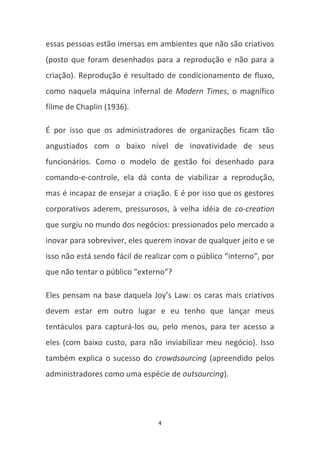 essas pessoas estão imersas em ambientes que não são criativos
(posto que foram desenhados para a reprodução e não para a
criação). Reprodução é resultado de condicionamento de fluxo,
como naquela máquina infernal de Modern Times, o magnífico
filme de Chaplin (1936).

É por isso que os administradores de organizações ficam tão
angustiados com o baixo nível de inovatividade de seus
funcionários. Como o modelo de gestão foi desenhado para
comando-e-controle, ela dá conta de viabilizar a reprodução,
mas é incapaz de ensejar a criação. E é por isso que os gestores
corporativos aderem, pressurosos, à velha idéia de co-creation
que surgiu no mundo dos negócios: pressionados pelo mercado a
inovar para sobreviver, eles querem inovar de qualquer jeito e se
isso não está sendo fácil de realizar com o público “interno”, por
que não tentar o público “externo”?

Eles pensam na base daquela Joy’s Law: os caras mais criativos
devem estar em outro lugar e eu tenho que lançar meus
tentáculos para capturá-los ou, pelo menos, para ter acesso a
eles (com baixo custo, para não inviabilizar meu negócio). Isso
também explica o sucesso do crowdsourcing (apreendido pelos
administradores como uma espécie de outsourcing).




                                4
 