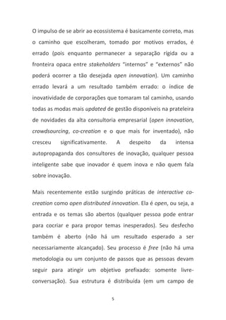 O impulso de se abrir ao ecossistema é basicamente correto, mas
o caminho que escolheram, tomado por motivos errados, é
errado (pois enquanto permanecer a separação rígida ou a
fronteira opaca entre stakeholders “internos” e “externos” não
poderá ocorrer a tão desejada open innovation). Um caminho
errado levará a um resultado também errado: o índice de
inovatividade de corporações que tomaram tal caminho, usando
todas as modas mais updated de gestão disponíveis na prateleira
de novidades da alta consultoria empresarial (open innovation,
crowdsourcing, co-creation e o que mais for inventado), não
cresceu    significativamente.       A   despeito   da   intensa
autopropaganda dos consultores de inovação, qualquer pessoa
inteligente sabe que inovador é quem inova e não quem fala
sobre inovação.

Mais recentemente estão surgindo práticas de interactive co-
creation como open distributed innovation. Ela é open, ou seja, a
entrada e os temas são abertos (qualquer pessoa pode entrar
para cocriar e para propor temas inesperados). Seu desfecho
também é aberto (não há um resultado esperado a ser
necessariamente alcançado). Seu processo é free (não há uma
metodologia ou um conjunto de passos que as pessoas devam
seguir para atingir um objetivo prefixado: somente livre-
conversação). Sua estrutura é distribuída (em um campo de

                                 5
 