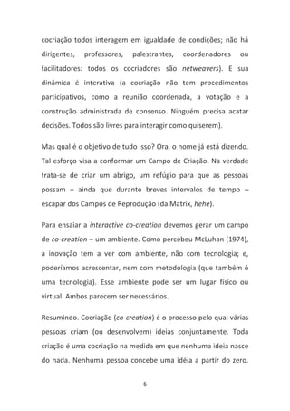 cocriação todos interagem em igualdade de condições; não há
dirigentes,   professores,   palestrantes,   coordenadores   ou
facilitadores: todos os cocriadores são netweavers). E sua
dinâmica é interativa (a cocriação não tem procedimentos
participativos, como a reunião coordenada, a votação e a
construção administrada de consenso. Ninguém precisa acatar
decisões. Todos são livres para interagir como quiserem).

Mas qual é o objetivo de tudo isso? Ora, o nome já está dizendo.
Tal esforço visa a conformar um Campo de Criação. Na verdade
trata-se de criar um abrigo, um refúgio para que as pessoas
possam – ainda que durante breves intervalos de tempo –
escapar dos Campos de Reprodução (da Matrix, hehe).

Para ensaiar a interactive co-creation devemos gerar um campo
de co-creation – um ambiente. Como percebeu McLuhan (1974),
a inovação tem a ver com ambiente, não com tecnologia; e,
poderíamos acrescentar, nem com metodologia (que também é
uma tecnologia). Esse ambiente pode ser um lugar físico ou
virtual. Ambos parecem ser necessários.

Resumindo. Cocriação (co-creation) é o processo pelo qual várias
pessoas criam (ou desenvolvem) ideias conjuntamente. Toda
criação é uma cocriação na medida em que nenhuma ideia nasce
do nada. Nenhuma pessoa concebe uma idéia a partir do zero.

                                6
 