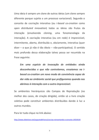 Uma ideia é sempre um clone de outras ideias (um clone sempre
diferente porque sujeito a um processo variacional). Segundo o
conceito de cocriação interativa (ou i-based co-creation como
open distributed innovation) todas as ideias são frutos da
interação       (envolvendo         cloning,      uma       fenomenologia            da
interação). A cocriação interativa (ou em rede) é imprevisível,
intermitente, aberta, distribuída e, obviamente, interativa (quer
dizer – o que já não é tão óbvio – não-participativa). O sentido
mais profundo dessa elaboração talvez possa ser resumido na
frase seguinte:

       Em uma espécie de invocação de entidades ainda
       desconhecidas e que não controlamos, ensaiamos na i-
       based co-creation um novo modo de convivência capaz de
       dar vida ao simbionte social que prefiguramos quando nos
       abrimos à interação com o outro-imprevisível.

Se ambientes hierárquicos são Campos de Reprodução (no
melhor dos casos, de criação dirigida), então só a livre criação
coletiva pode constituir ambientes distribuídos dando à luz a
outros mundos.

Para ler tudo clique no link abaixo:

http://www.slideshare.net/augustodefranco/cocriao-reinventando-o-conceito-14554143




                                           7
 