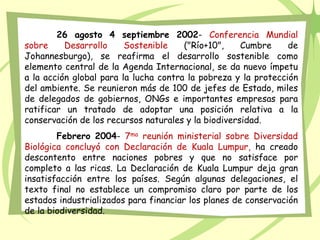 26 agosto 4 septiembre 2002- Conferencia Mundial
sobre Desarrollo Sostenible ("Río+10", Cumbre de
Johannesburgo), se reafirma el desarrollo sostenible como
elemento central de la Agenda Internacional, se da nuevo ímpetu
a la acción global para la lucha contra la pobreza y la protección
del ambiente. Se reunieron más de 100 de jefes de Estado, miles
de delegados de gobiernos, ONGs e importantes empresas para
ratificar un tratado de adoptar una posición relativa a la
conservación de los recursos naturales y la biodiversidad.
Febrero 2004- 7ma reunión ministerial sobre Diversidad
Biológica concluyó con Declaración de Kuala Lumpur, ha creado
descontento entre naciones pobres y que no satisface por
completo a las ricas. La Declaración de Kuala Lumpur deja gran
insatisfacción entre los países. Según algunas delegaciones, el
texto final no establece un compromiso claro por parte de los
estados industrializados para financiar los planes de conservación
de la biodiversidad.
 