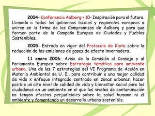 2004- Conferencia Aalborg + 10- Inspiración para el futuro.
Llamado a todos los gobiernos locales y regionales europeos a
unirse en la firma de los Compromisos de Aalborg y para que
formen parte de la Campaña Europea de Ciudades y Pueblos
Sostenibles.
2005- Entrada en vigor del Protocolo de Kioto sobre la
reducción de las emisiones de gases de efecto invernadero.
11 enero 2006- Aviso de la Comisión al Consejo y al
Parlamento Europeo sobre Estrategia temática para ambiente
urbano. Una de las 7 estrategias del VI Programa de Acción en
Materia Ambiental de U. E., para contribuir a una mejor calidad
de vida x enfoque integrado centrado en zonas urbanas, hacer
posible un alto nivel de calidad de vida y bienestar social para los
ciudadanos en un ambiente en el que los niveles de contaminación
no tengan efectos perjudiciales sobre la salud humana ni el
ambiente y fomentando un desarrollo urbano sostenible.
 