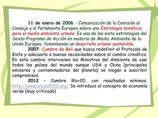 11 de enero de 2006 - Comunicación de la Comisión al
Consejo y al Parlamento Europeo sobre una Estrategia temática
para el medio ambiente urbano. Es una de las siete estrategias del
Sexto Programa de Acción en materia de Medio Ambiente de la
Unión Europea, fomentando un desarrollo urbano sostenible.
2007- Cumbre de Bali que busca redefinir el Protocolo de
Kioto y adecuarlo a nuevas necesidades sobre el cambio climático.
En esta cumbre intervienen los Ministros del Ambiente de casi
todos los países del mundo aunque USA y China (principales
emisores y contaminadores del planeta) se niegan a suscribir
compromisos.
2012 – Cumbre Río+20, con resultados mínimos.
http://www.uncsd2012.org/ Se introduce el concepto de economía
verde (muy criticado)
 