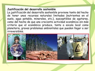 Justificación del desarrollo sostenible
La justificación del desarrollo sostenible proviene tanto del hecho
de tener unos recursos naturales limitados (nutrientes en el
suelo, agua potable, minerales, etc.), susceptibles de agotarse,
como del hecho de que una creciente actividad económica sin más
criterio que el económico produce, tanto a escala local como
planetaria, graves problemas ambientales que pueden llegar a ser
irreversibles.
 