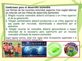 Condiciones para el desarrollo sostenible
Los límites de los recursos naturales sugieren tres reglas básicas
en relación con los ritmos de desarrollo sostenible.
1. Ningún recurso renovable deberá utilizarse a un ritmo superior
al de su generación.
2. Ningún contaminante deberá producirse a un ritmo superior al
que pueda ser reciclado, neutralizado o absorbido por el
ambiente.
3. Ningún recurso no renovable deberá aprovecharse a mayor
velocidad de la necesaria para sustituirlo por un recurso
renovable utilizado de manera sostenible
Según algunos autores, estas tres reglas están forzosamente supeditadas a la
inexistencia de un crecimiento demográfico.
 