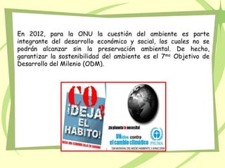 En 2012, para la ONU la cuestión del ambiente es parte
integrante del desarrollo económico y social, los cuales no se
podrán alcanzar sin la preservación ambiental. De hecho,
garantizar la sostenibilidad del ambiente es el 7mo Objetivo de
Desarrollo del Milenio (ODM).
 