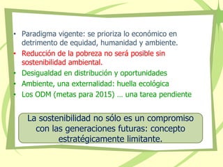 • Paradigma vigente: se prioriza lo económico en
detrimento de equidad, humanidad y ambiente.
• Reducción de la pobreza no será posible sin
sostenibilidad ambiental.
• Desigualdad en distribución y oportunidades
• Ambiente, una externalidad: huella ecológica
• Los ODM (metas para 2015) … una tarea pendiente
La sostenibilidad no sólo es un compromiso
con las generaciones futuras: concepto
estratégicamente limitante.
 