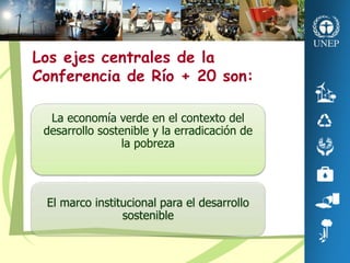 La economía verde en el contexto del
desarrollo sostenible y la erradicación de
la pobreza
El marco institucional para el desarrollo
sostenible
Los ejes centrales de la
Conferencia de Río + 20 son:
 