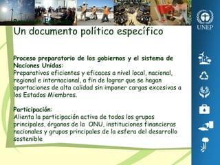 Resultado Esperado:
Un documento político específico
Proceso preparatorio de los gobiernos y el sistema de
Naciones Unidas:
Preparativos eficientes y eficaces a nivel local, nacional,
regional e internacional, a fin de lograr que se hagan
aportaciones de alta calidad sin imponer cargas excesivas a
los Estados Miembros.
Participación:
Alienta la participación activa de todos los grupos
principales, órganos de la ONU, instituciones financieras
nacionales y grupos principales de la esfera del desarrollo
sostenible.
 