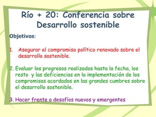 Río + 20: Conferencia sobre
Desarrollo sostenible
Objetivos:
1. Asegurar el compromiso político renovado sobre el
desarrollo sostenible.
2. Evaluar los progresos realizados hasta la fecha, los
resto y las deficiencias en la implementación de los
compromisos acordados en las grandes cumbres sobre
el desarrollo sostenible.
3. Hacer frente a desafíos nuevos y emergentes
 