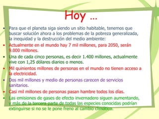 Hoy …
• Para que el planeta siga siendo un sitio habitable, tenemos que
buscar solución ahora a los problemas de la pobreza generalizada,
la inequidad y la destrucción del medio ambiente:
• Actualmente en el mundo hay 7 mil millones, para 2050, serán
9.000 millones.
• Una de cada cinco personas, es decir 1.400 millones, actualmente
vive con 1,25 dólares diarios o menos.
• Mil quinientos millones de personas en el mundo no tienen acceso a
la electricidad.
• Dos mil millones y medio de personas carecen de servicios
sanitarios.
• Casi mil millones de personas pasan hambre todos los días.
• Las emisiones de gases de efecto invernadero siguen aumentando,
y más de la tercera parte de todas las especies conocidas podrían
extinguirse si no se le pone freno al cambio climático.
 
