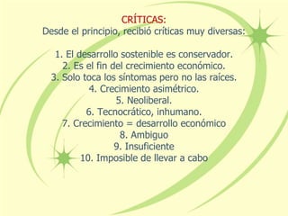 CRÍTICAS:
Desde el principio, recibió críticas muy diversas:
1. El desarrollo sostenible es conservador.
2. Es el fin del crecimiento económico.
3. Solo toca los síntomas pero no las raíces.
4. Crecimiento asimétrico.
5. Neoliberal.
6. Tecnocrático, inhumano.
7. Crecimiento = desarrollo económico
8. Ambiguo
9. Insuficiente
10. Imposible de llevar a cabo
 