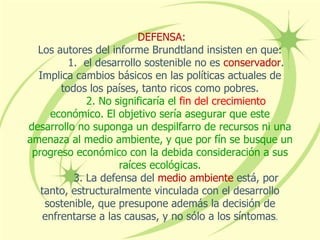 DEFENSA:
Los autores del informe Brundtland insisten en que:
1. el desarrollo sostenible no es conservador.
Implica cambios básicos en las políticas actuales de
todos los países, tanto ricos como pobres.
2. No significaría el fin del crecimiento
económico. El objetivo sería asegurar que este
desarrollo no suponga un despilfarro de recursos ni una
amenaza al medio ambiente, y que por fín se busque un
progreso económico con la debida consideración a sus
raíces ecológicas.
3. La defensa del medio ambiente está, por
tanto, estructuralmente vinculada con el desarrollo
sostenible, que presupone además la decisión de
enfrentarse a las causas, y no sólo a los síntomas.
 