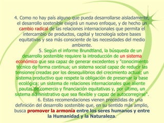 4. Como no hay país alguno que pueda desarrollarse aisladamente,
el desarrollo sostenible exigirá un nuevo enfoque, y de hecho un
cambio radical de las relaciones internacionales que permita el
intercambio de productos, capital y tecnología sobre bases
equitativas y sea más consciente de las necesidades del medio
ambiente.
5. Según el informe Brundtland, la búsqueda de un
desarrollo sostenible requiere la introducción de un sistema
económico que sea capaz de generar excedentes y "conocimiento
técnico de forma continua; un sistema social capaz de reducir las
tensiones creadas por los desequilibrios del crecimiento actual; un
sistema productivo que respete la obligación de preservar la base
ecológica; un sistema de relaciones internacionales que aliente
pautas de comercio y financiación equitativas y, por último, un
sistema administrativo que sea flexible y capaz de autocorregirse".
6. Estas recomendaciones vienen precedidas de una
definición del desarrollo sostenible que, en su sentido más amplio,
busca promover la armonía entre los seres humanos y entre
la Humanidad y la Naturaleza.
 