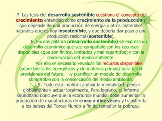 7. Las tesis del desarrollo sostenible cuestiona el concepto de
crecimiento entendido como crecimiento de la producción y
que depende de una producción de energía y otros materiales
naturales que es hoy insostenible, y que debería dar paso a una
producción racional (sostenible).
8. En dos palabra (desarrollo sostenible) se expresa un
desarrollo económico que sea compatible con los recursos
disponibles (que son finitos, limitados y mal repartidos) y con la
conservación del medio ambiente.
Por ello es necesario -evaluar los recursos disponibles
(sobre todos los energéticos y de materias primas) para hacer
previsiones del futuro. -y planificar un modelo de desarrollo
compatible con la conservación del medio ambiente.
9. Todo esto implica cambiar la mentalidad: pensar
globalmente y actuar localmente. Para lograrlo, el informe
Brundtland concluye que la economía mundial debe aumentar la
producción de manufacturas de cinco a diez veces y transferirla
a los países del Tercer Mundo a fin de remediar la pobreza.
 