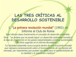 LAS TRES CRÍTICAS AL
DESARROLLO SOSTENIBLE
1. “La primera revolución mundial” (1992): el
Informe al Club de Roma
Este informe ataca fuertemente el concepto de desarrollo sostenible.
Dice: "es dudoso que se pueda lograr un desarrollo sostenible mundial si
la tasa de crecimiento en los países industrializados continúa aumentando
al ritmo sugerido en el informe Brundtland"...
"La sociedad sostenible nunca surgiría dentro de una economía mundial
que reposara exclusivamente sobre el funcionamiento de las fuerzas del
mercado, por importantes que puedan ser éstas para el mantenimiento de
la vitalidad y la innovación creativa".
 