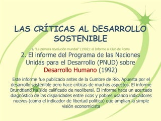 LAS CRÍTICAS AL DESARROLLO
SOSTENIBLE
1. “La primera revolución mundial” (1992): el Informe al Club de Roma
2. El informe del Programa de las Naciones
Unidas para el Desarrollo (PNUD) sobre
Desarrollo Humano (1992)
Este informe fue publicado antes de la Cumbre de Río. Apuesta por el
desarrollo sostenible pero hace críticas de muchos aspectos. El informe
Brundtland ha sido calificado de neoliberal. El informe hace un acertado
diagnóstico de las disparidades entre ricos y pobres usando indicadores
nuevos (como el indicador de libertad política) que amplían la simple
visión economicista
 