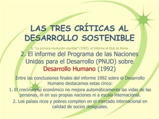 LAS TRES CRÍTICAS AL
DESARROLLO SOSTENIBLE
1. “La primera revolución mundial” (1992): el Informe al Club de Roma
2. El informe del Programa de las Naciones
Unidas para el Desarrollo (PNUD) sobre
Desarrollo Humano (1992)
Entre las conclusiones finales del informe 1992 sobre el Desarrollo
Humano destacamos estas cinco:
1. El crecimiento económico no mejora automáticamente las vidas de las
personas, ni en sus propias naciones ni a escala internacional.
2. Los países ricos y pobres compiten en el mercado internacional en
calidad de socios desiguales.
 
