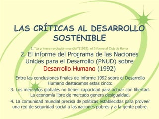 LAS CRÍTICAS AL DESARROLLO
SOSTENIBLE
1. “La primera revolución mundial” (1992): el Informe al Club de Roma
2. El informe del Programa de las Naciones
Unidas para el Desarrollo (PNUD) sobre
Desarrollo Humano (1992)
Entre las conclusiones finales del informe 1992 sobre el Desarrollo
Humano destacamos estas cinco:
3. Los mercados globales no tienen capacidad para actuar con libertad.
La economía libre de mercado genera desigualdad.
4. La comunidad mundial precisa de políticas establecidas para proveer
una red de seguridad social a las naciones pobres y a la gente pobre.
 