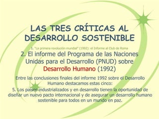 LAS TRES CRÍTICAS AL
DESARROLLO SOSTENIBLE
1. “La primera revolución mundial” (1992): el Informe al Club de Roma
2. El informe del Programa de las Naciones
Unidas para el Desarrollo (PNUD) sobre
Desarrollo Humano (1992)
Entre las conclusiones finales del informe 1992 sobre el Desarrollo
Humano destacamos estas cinco:
5. Los países industrializados y en desarrollo tienen la oportunidad de
diseñar un nuevo pacto internacional y de asegurar un desarrollo humano
sostenible para todos en un mundo en paz.
 