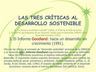 LAS TRES CRÍTICAS AL
DESARROLLO SOSTENIBLE
1. “La primera revolución mundial” (1992): el Informe al Club de Roma
2. El informe del Programa de las Naciones Unidas para el Desarrollo (PNUD) sobre
Desarrollo Humano (1992)
3. El Informe Goodland: hacia un desarrollo sin
crecimiento (1991).
Otra de las críticas al concepto de "desarrollo sostenible" proviene de la UNESCO,
y es conocido como Informe Goodland argumentando que ya no es defendible
hacer del crecimiento económico el objetivo indiscutible de la política del
desarrollo. El argumento implica urgentes decisiones, necesarias para cambiar las
actuales políticas social, económica y ambiental. [Robert Goodland, H.Daly, S., El
Serafy, B.von Droste, edit. (1992) El respeto del medio ambiente en el desarrollo
económico: avances desde el informe Brundtland. Edit.UNESCO, París].
 