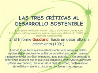 LAS TRES CRÍTICAS AL
DESARROLLO SOSTENIBLE
1. “La primera revolución mundial” (1992): el Informe al Club de Roma
2. El informe del Programa de las Naciones Unidas para el Desarrollo (PNUD) sobre
Desarrollo Humano (1992)
3. El Informe Goodland: hacia un desarrollo sin
crecimiento (1991).
Afirman los autores que los estudios anteriores sobre los límites
ambientales al crecimiento se fijaron en lo limitado de los recursos
(agotamiento del petróleo, minerales, agua potable...). Sin embargo la
experiencia muestra que lo que ellos llaman los límites por hundimiento
(efecto invernadero, reducción de la capa de ozono, contaminación
atmosférica y acuífera...) son los problemas más urgentes.
 