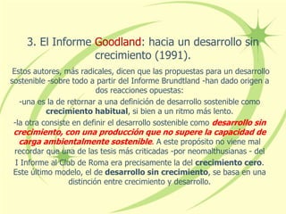 3. El Informe Goodland: hacia un desarrollo sin
crecimiento (1991).
Estos autores, más radicales, dicen que las propuestas para un desarrollo
sostenible -sobre todo a partir del Informe Brundtland -han dado origen a
dos reacciones opuestas:
-una es la de retornar a una definición de desarrollo sostenible como
crecimiento habitual, si bien a un ritmo más lento.
-la otra consiste en definir el desarrollo sostenible como desarrollo sin
crecimiento, con una producción que no supere la capacidad de
carga ambientalmente sostenible. A este propósito no viene mal
recordar que una de las tesis más criticadas -por neomalthusianas - del
I Informe al Club de Roma era precisamente la del crecimiento cero.
Este último modelo, el de desarrollo sin crecimiento, se basa en una
distinción entre crecimiento y desarrollo.
 