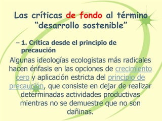 Las críticas de fondo al término
“desarrollo sostenible”
– 1. Crítica desde el principio de
precaución
Algunas ideologías ecologistas más radicales
hacen énfasis en las opciones de crecimiento
cero y aplicación estricta del principio de
precaución, que consiste en dejar de realizar
determinadas actividades productivas
mientras no se demuestre que no son
dañinas.
 