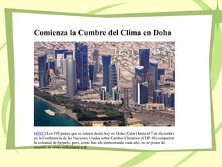 Comienza la Cumbre del Clima en Doha
(SINC) Los 195 países que se reúnen desde hoy en Doha (Catar) hasta el 7 de diciembre
en la Conferencia de las Naciones Unidas sobre Cambio Climático (COP 18) comparten
la voluntad de frenarlo, pero, como han ido demostrando cada año, no se ponen de
acuerdo en cómo enfrentarse a él.
 