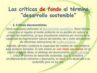 Las críticas de fondo al término
“desarrollo sostenible”
– 2. Críticas decrecentistas
Otros ecologistas defienden el decrecimiento económico. Éstos últimos
creen que el respeto al medio ambiente no es posible sin reducir la
producción económica, ya que actualmente estamos por encima de la
capacidad de regeneración natural del planeta, tal y como demuestran
las diferentes estimaciones de huella ecológica.
Además, también cuestiona la capacidad del modelo de vida moderno
para producir bienestar. El reto estaría en vivir mejor con menos. En el
mismo orden de ideas, el ideólogo del decrecimiento Serge Latouche
crítica el término de desarrollo sostenible, que lo considera
simultáneamente oxímoron y pleonasmo, es decir, o es desarrollo o es
sostenible pero no los dos.
 