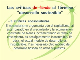 Las críticas de fondo al término
“desarrollo sostenible”
– 3. Críticas ecosocialistas
El ecosocialismo argumenta que el capitalismo, al
estar basado en el crecimiento y la acumulación
constante de bienes incrementando el ritmo de
crecimiento, es ecológicamente insostenible. Es
decir, el actual modelo de desarrollo es
insostenible. Y es necesario otro modelo de
desarrollo basado en otros supuestos.
 